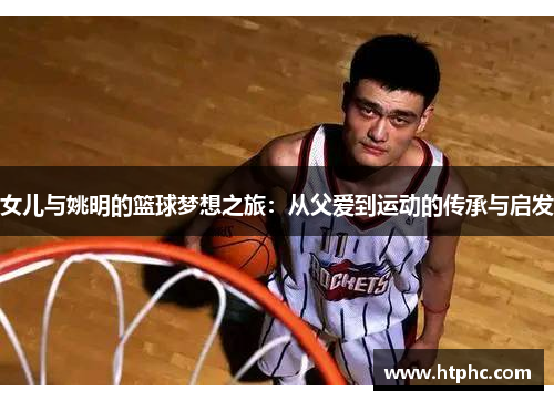 女儿与姚明的篮球梦想之旅：从父爱到运动的传承与启发