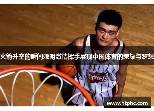 火箭升空的瞬间姚明激情挥手展现中国体育的荣耀与梦想