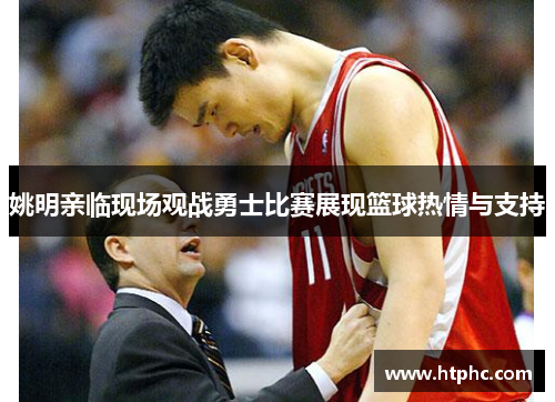 姚明亲临现场观战勇士比赛展现篮球热情与支持